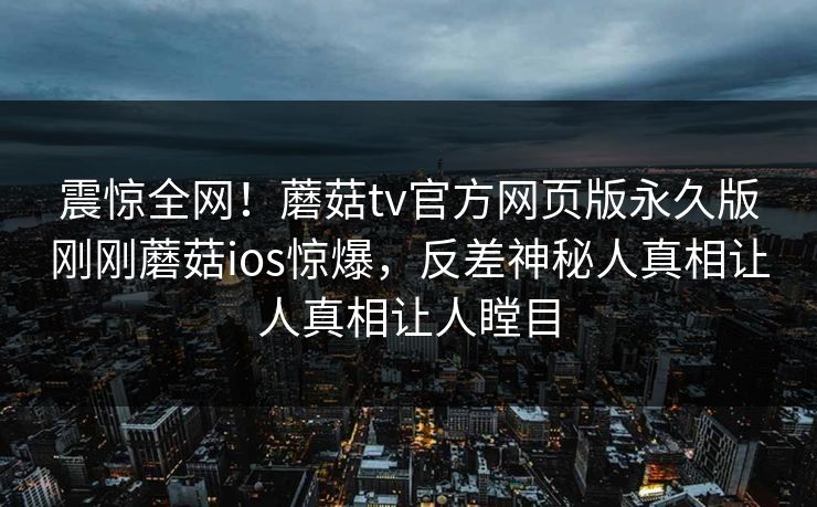 震惊全网！蘑菇tv官方网页版永久版刚刚蘑菇ios惊爆，反差神秘人真相让人真相让人瞠目