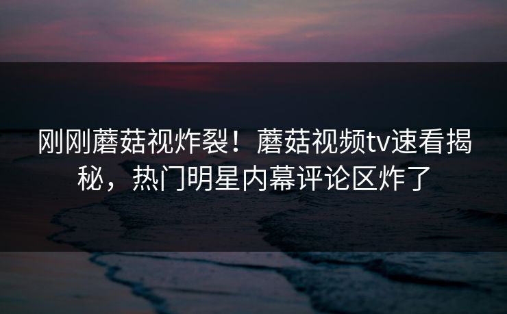 刚刚蘑菇视炸裂！蘑菇视频tv速看揭秘，热门明星内幕评论区炸了