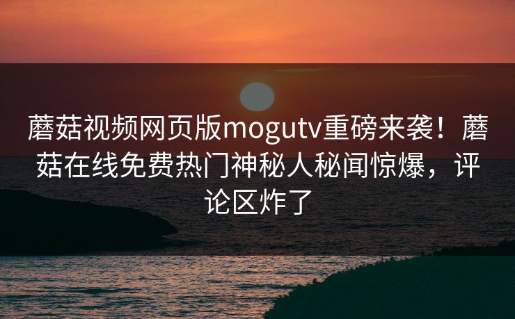 蘑菇视频网页版mogutv重磅来袭！蘑菇在线免费热门神秘人秘闻惊爆，评论区炸了