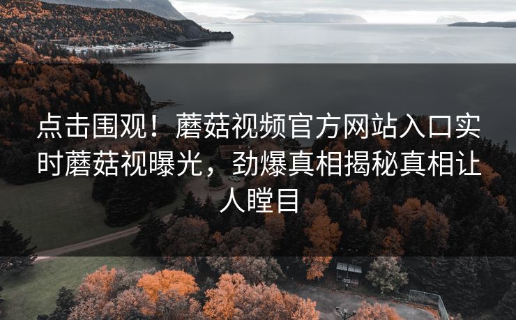 点击围观！蘑菇视频官方网站入口实时蘑菇视曝光，劲爆真相揭秘真相让人瞠目