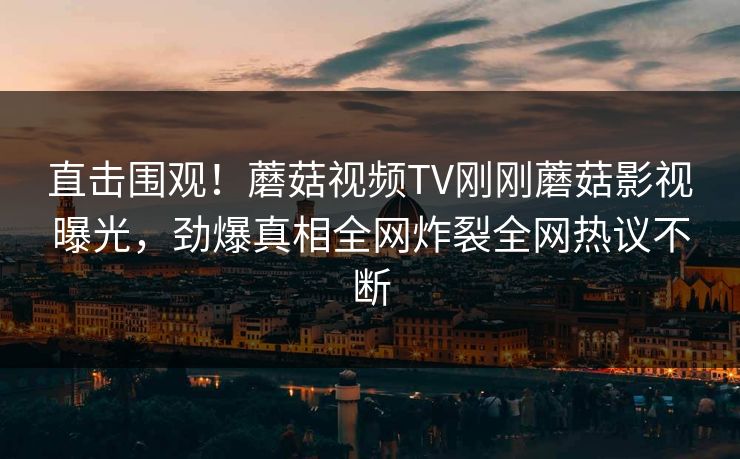 直击围观！蘑菇视频TV刚刚蘑菇影视曝光，劲爆真相全网炸裂全网热议不断