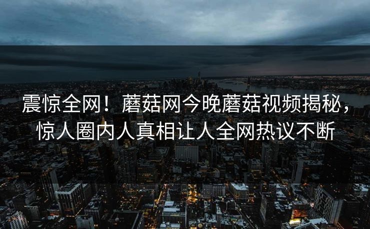 震惊全网！蘑菇网今晚蘑菇视频揭秘，惊人圈内人真相让人全网热议不断