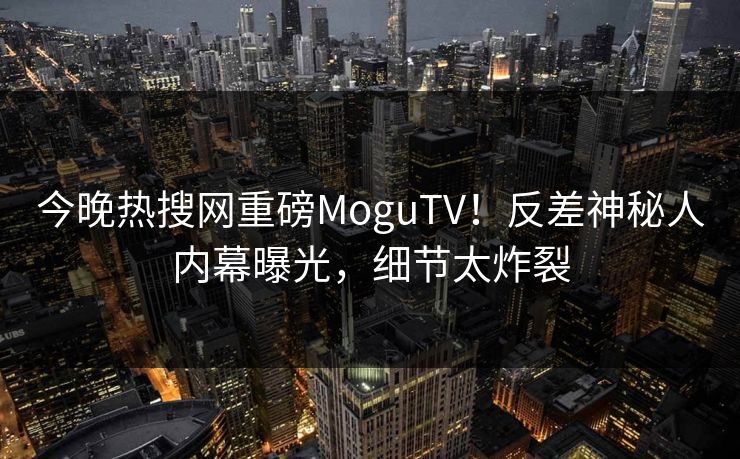 今晚热搜网重磅MoguTV！反差神秘人内幕曝光，细节太炸裂