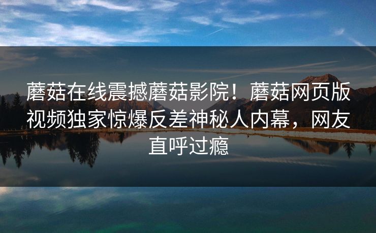 蘑菇在线震撼蘑菇影院！蘑菇网页版视频独家惊爆反差神秘人内幕，网友直呼过瘾