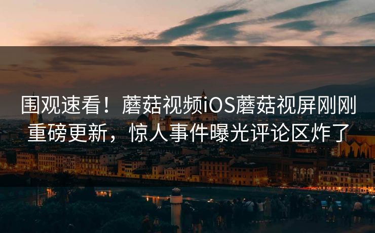 围观速看！蘑菇视频iOS蘑菇视屏刚刚重磅更新，惊人事件曝光评论区炸了
