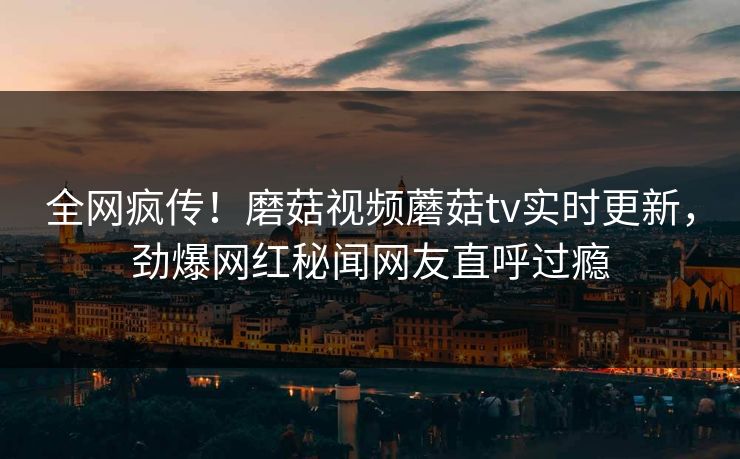 全网疯传！磨菇视频蘑菇tv实时更新，劲爆网红秘闻网友直呼过瘾