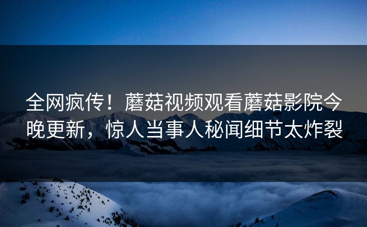 全网疯传！蘑菇视频观看蘑菇影院今晚更新，惊人当事人秘闻细节太炸裂