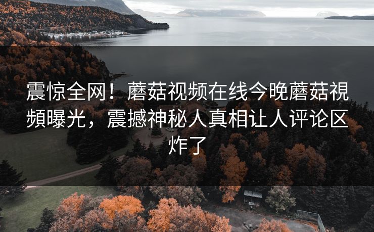 震惊全网！蘑菇视频在线今晚蘑菇視頻曝光，震撼神秘人真相让人评论区炸了
