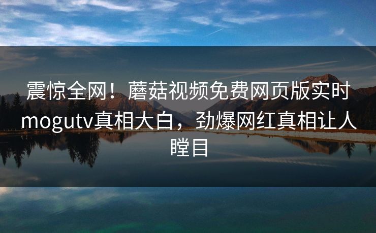 震惊全网！蘑菇视频免费网页版实时mogutv真相大白，劲爆网红真相让人瞠目