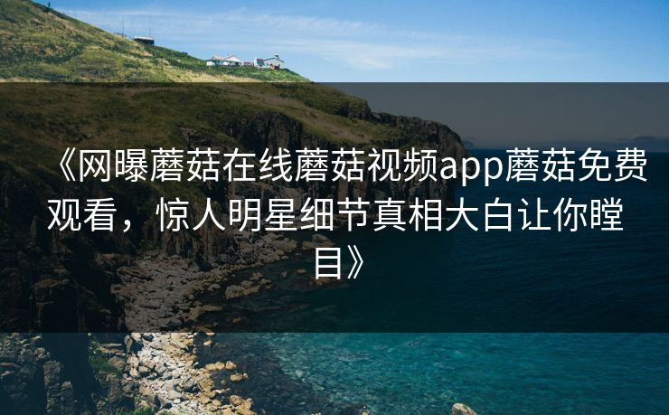 《网曝蘑菇在线蘑菇视频app蘑菇免费观看，惊人明星细节真相大白让你瞠目》