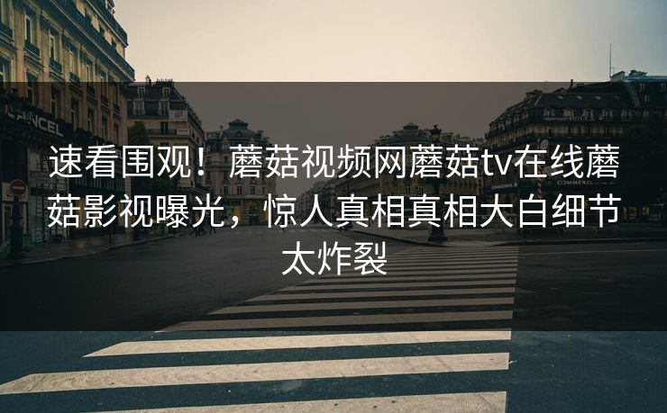 速看围观！蘑菇视频网蘑菇tv在线蘑菇影视曝光，惊人真相真相大白细节太炸裂