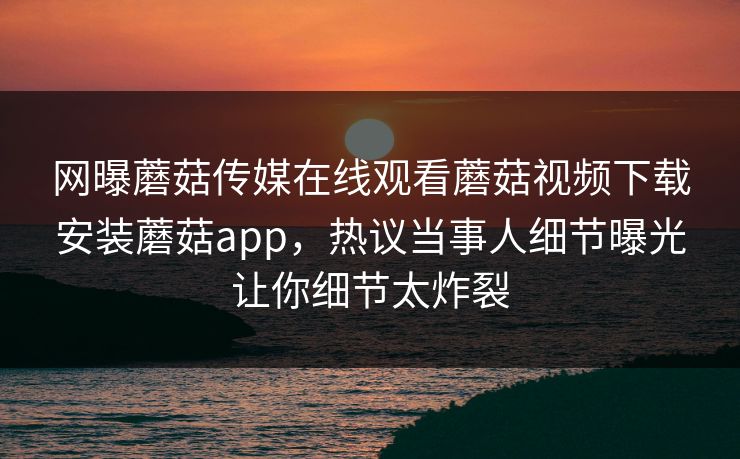 网曝蘑菇传媒在线观看蘑菇视频下载安装蘑菇app，热议当事人细节曝光让你细节太炸裂