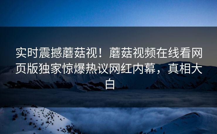 实时震撼蘑菇视！蘑菇视频在线看网页版独家惊爆热议网红内幕，真相大白