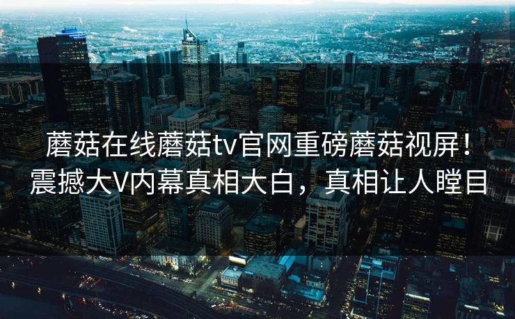 蘑菇在线蘑菇tv官网重磅蘑菇视屏！震撼大V内幕真相大白，真相让人瞠目