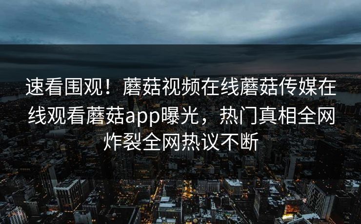 速看围观！蘑菇视频在线蘑菇传媒在线观看蘑菇app曝光，热门真相全网炸裂全网热议不断