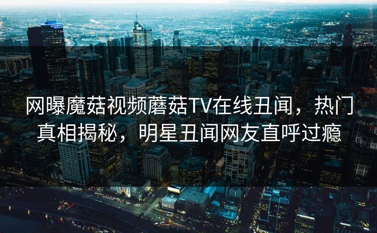 网曝魔菇视频蘑菇TV在线丑闻，热门真相揭秘，明星丑闻网友直呼过瘾