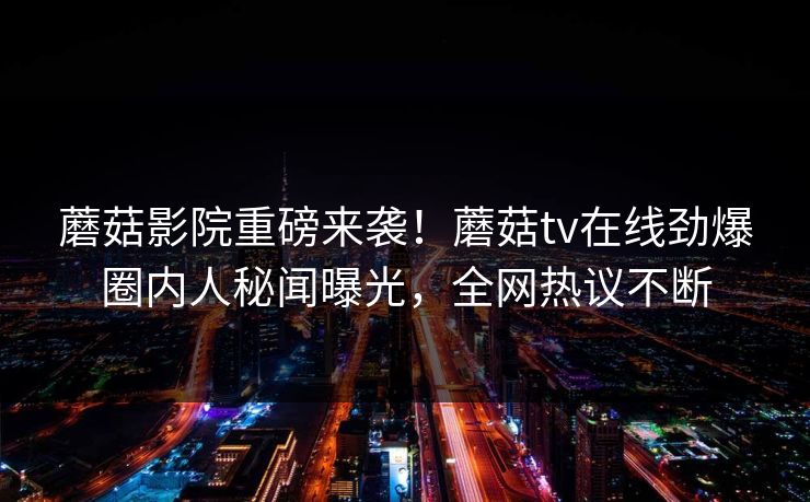 蘑菇影院重磅来袭！蘑菇tv在线劲爆圈内人秘闻曝光，全网热议不断
