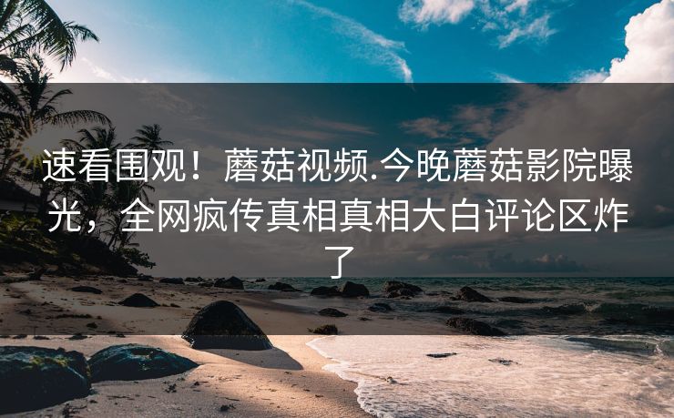 速看围观！蘑菇视频.今晚蘑菇影院曝光，全网疯传真相真相大白评论区炸了