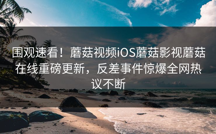 围观速看！蘑菇视频iOS蘑菇影视蘑菇在线重磅更新，反差事件惊爆全网热议不断