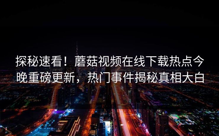 探秘速看！蘑菇视频在线下载热点今晚重磅更新，热门事件揭秘真相大白