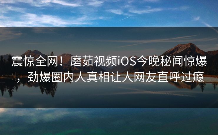 震惊全网！磨茹视频iOS今晚秘闻惊爆，劲爆圈内人真相让人网友直呼过瘾