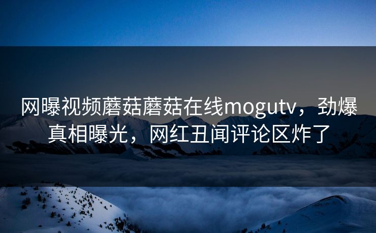 网曝视频蘑菇蘑菇在线mogutv，劲爆真相曝光，网红丑闻评论区炸了