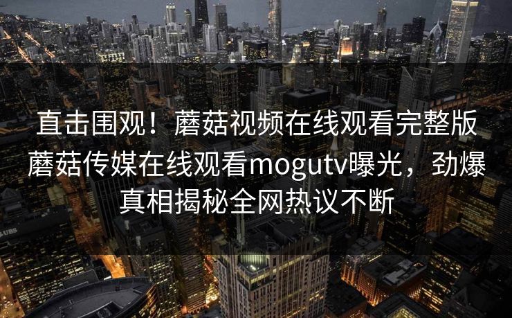 直击围观！蘑菇视频在线观看完整版蘑菇传媒在线观看mogutv曝光，劲爆真相揭秘全网热议不断