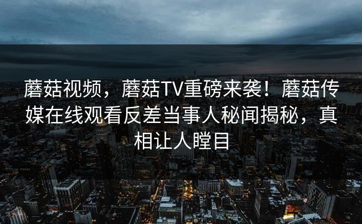 蘑菇视频，蘑菇TV重磅来袭！蘑菇传媒在线观看反差当事人秘闻揭秘，真相让人瞠目