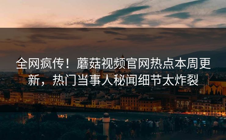 全网疯传！蘑菇视频官网热点本周更新，热门当事人秘闻细节太炸裂