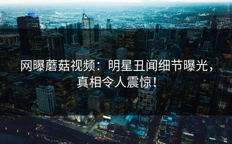 网曝蘑菇视频：明星丑闻细节曝光，真相令人震惊！