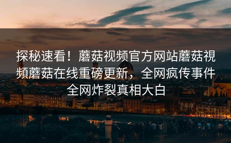 探秘速看！蘑菇视频官方网站蘑菇視頻蘑菇在线重磅更新，全网疯传事件全网炸裂真相大白