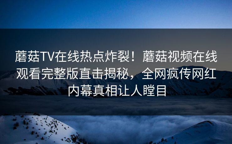 蘑菇TV在线热点炸裂！蘑菇视频在线观看完整版直击揭秘，全网疯传网红内幕真相让人瞠目