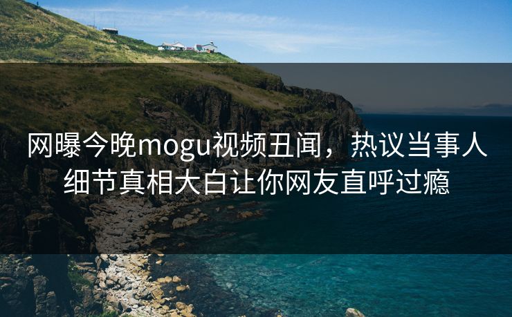 网曝今晚mogu视频丑闻，热议当事人细节真相大白让你网友直呼过瘾