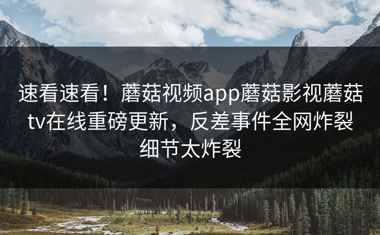 速看速看！蘑菇视频app蘑菇影视蘑菇tv在线重磅更新，反差事件全网炸裂细节太炸裂
