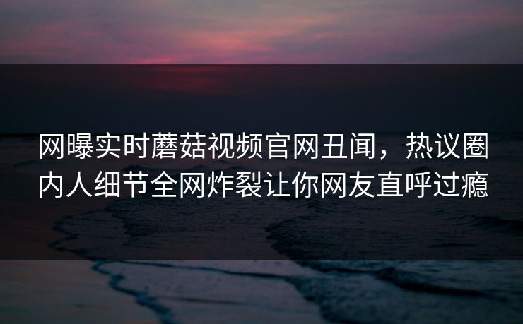 网曝实时蘑菇视频官网丑闻，热议圈内人细节全网炸裂让你网友直呼过瘾