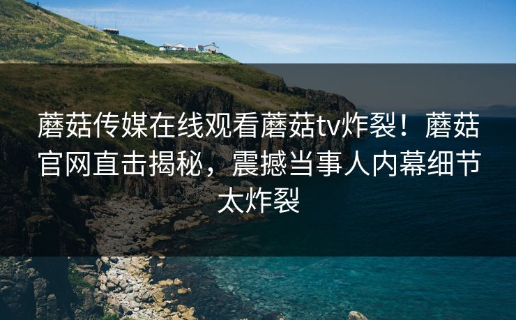 蘑菇传媒在线观看蘑菇tv炸裂！蘑菇官网直击揭秘，震撼当事人内幕细节太炸裂