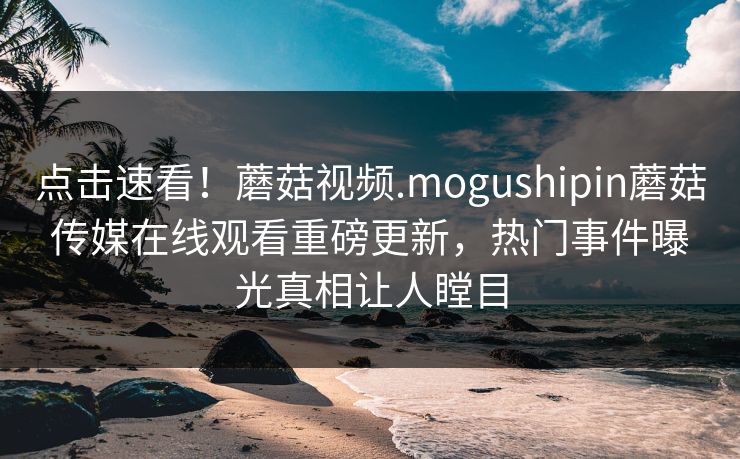 点击速看！蘑菇视频.mogushipin蘑菇传媒在线观看重磅更新，热门事件曝光真相让人瞠目