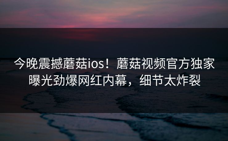 今晚震撼蘑菇ios！蘑菇视频官方独家曝光劲爆网红内幕，细节太炸裂