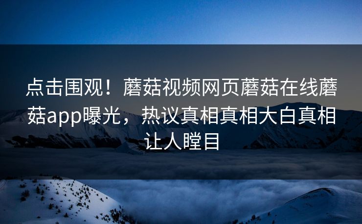 点击围观！蘑菇视频网页蘑菇在线蘑菇app曝光，热议真相真相大白真相让人瞠目