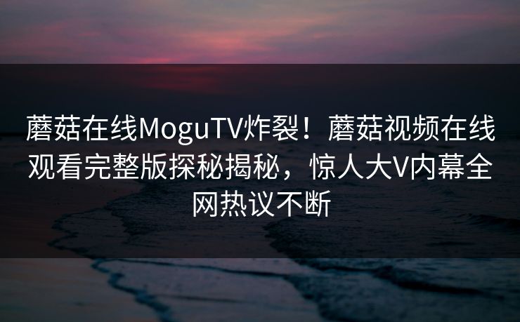 蘑菇在线MoguTV炸裂！蘑菇视频在线观看完整版探秘揭秘，惊人大V内幕全网热议不断