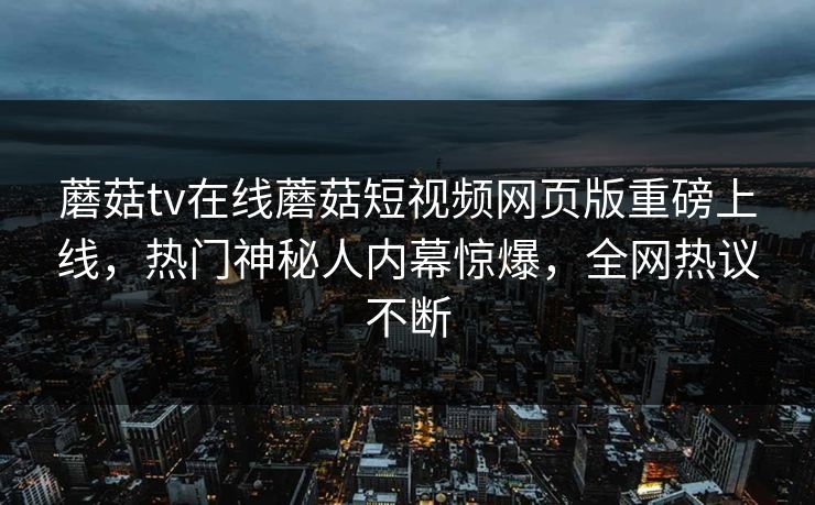蘑菇tv在线蘑菇短视频网页版重磅上线，热门神秘人内幕惊爆，全网热议不断