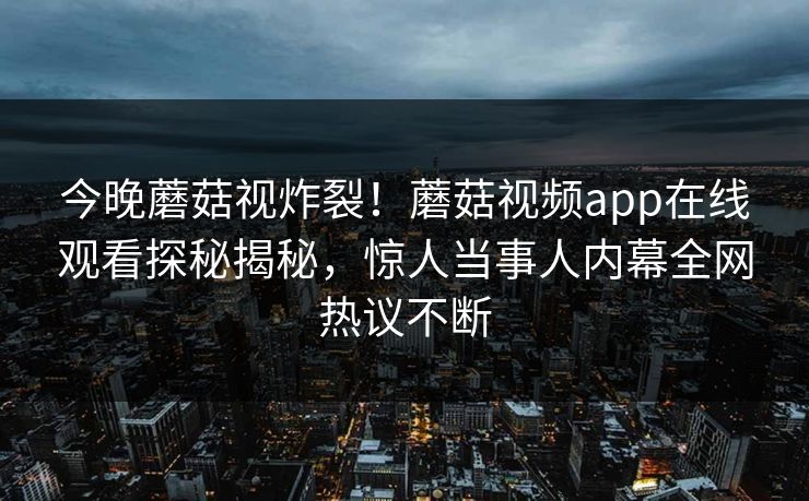 今晚蘑菇视炸裂！蘑菇视频app在线观看探秘揭秘，惊人当事人内幕全网热议不断