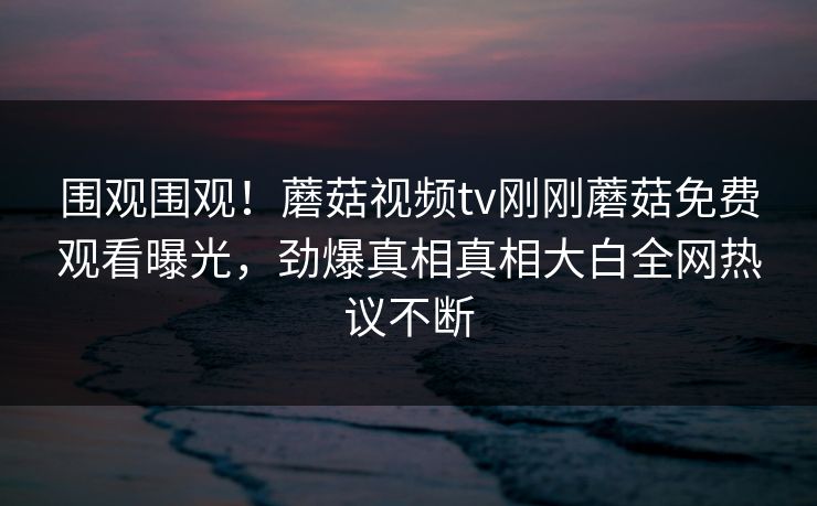 围观围观！蘑菇视频tv刚刚蘑菇免费观看曝光，劲爆真相真相大白全网热议不断