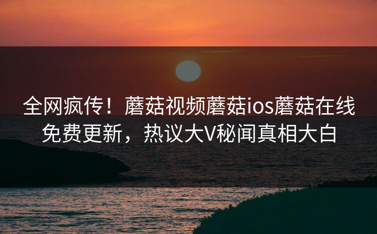 全网疯传！蘑菇视频蘑菇ios蘑菇在线免费更新，热议大V秘闻真相大白