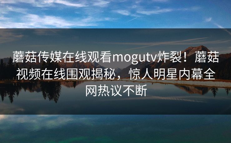 蘑菇传媒在线观看mogutv炸裂！蘑菇视频在线围观揭秘，惊人明星内幕全网热议不断