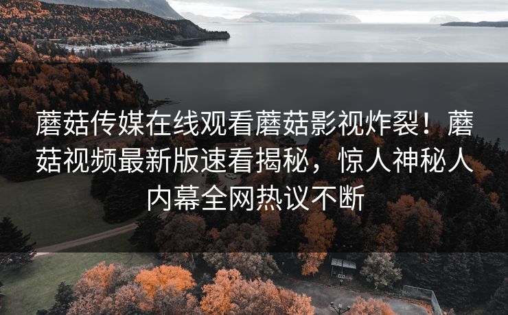 蘑菇传媒在线观看蘑菇影视炸裂！蘑菇视频最新版速看揭秘，惊人神秘人内幕全网热议不断