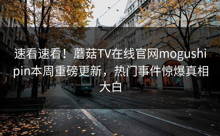 速看速看！蘑菇TV在线官网mogushipin本周重磅更新，热门事件惊爆真相大白