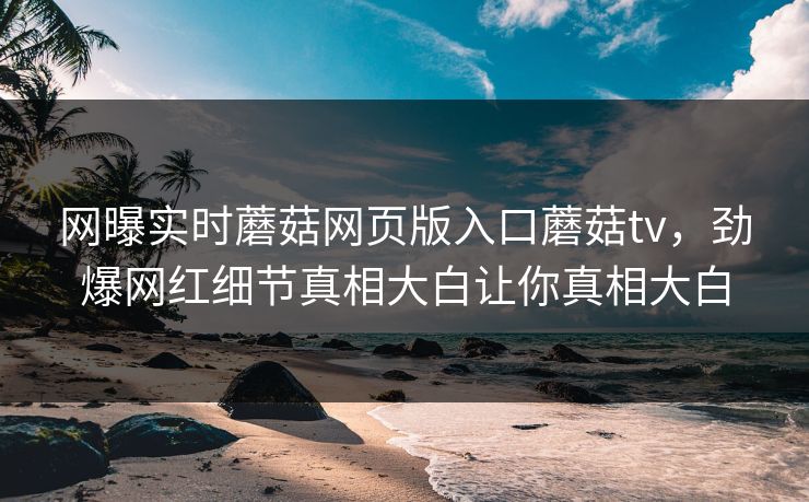 网曝实时蘑菇网页版入口蘑菇tv，劲爆网红细节真相大白让你真相大白