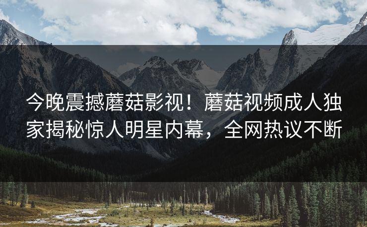 今晚震撼蘑菇影视！蘑菇视频成人独家揭秘惊人明星内幕，全网热议不断