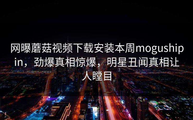 网曝蘑菇视频下载安装本周mogushipin，劲爆真相惊爆，明星丑闻真相让人瞠目